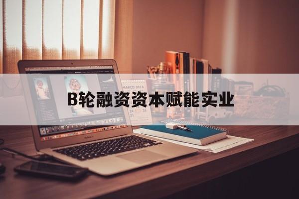 蒙自市B轮融资资本赋能实业(b轮融资公司值得工作吗)
